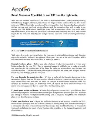 Small Business Checklist to end 2011 on the right note

With less than a month for the New Year, small to medium businesses (SMBs) are busy catering
to the holiday shoppers. However, they should not forget to make a checklist to end 2011on the
right note! SMBs should take some time off to retrospect how their business has been doing for
the last one year and also look into the changes and the renovation they wish to make in the
coming year. The SMB owners should pen down their achievements of this year, areas where
they have faltered, what they will do to rectify the errors and when they will do it, and also the
targets for the next year. The checklist will give them a clear idea about how to begin their new
year.




2011 year-end Checklist for Small Businesses

With only a few weeks more to go before the year ends, it is the right time to step back from the
day-to-day activities and make an appraisal of the year. Here are a few checklist-points which
can come handy to those who are not sure of how to go about it.

Strategic business plans – Before you take a holiday break, it is important to review your
business plans for the year 2011. This is important because it will help you to make new goals
and objectives for the coming year. Write down the goals you achieved and also the ones you
could not achieve. If you have not met your target for this year, pen down your thoughts on how
to achieve your strategic goals the next year.

Put your financial documents together – It’s time to gather all the financial documents for tax
preparation. Ensure that you file your receipts related to business expenses-so that these can be
used for tax deductions. Also find out about the changes or-modifications in the tax laws. For
instance, the American Jobs Act mentioned about job-waiver for those small businesses who
recruit new employees or if there is a salary hike for the existing staff.

Evaluate your profits and losses – With the help of your accountant check your balance sheet
to evaluate your profits and losses of the current year as against the previous year.This will help
you strategics plans to boost profit in the coming year. Also give a thought to your retirement
plans if you don’t have one in place.

Update your business plan – If you are unable to complete a task or meet a deadline in 2011,
then remove it promptly from the to-do list. Instead of running away from these issues strategics
a strong and solid plan of action to resolve these issues. You should not hesitate to re-evaluate
your goals and change the tenets of your business plan according to the changes in economy and
circumstances.

© 2011 Apptivo Inc. All rights reserved.
 