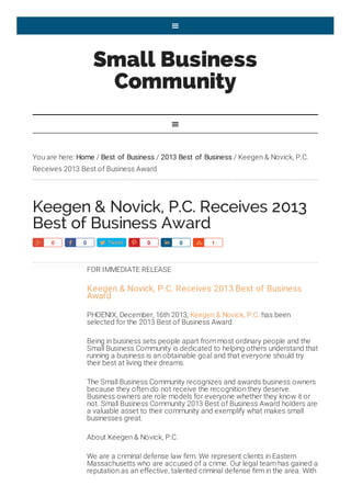 Small Business
Community
You are here: Home / Best of Business / 2013 Best of Business / Keegen & Novick, P.C.
Receives 2013 Best of Business Award
Keegen & Novick, P.C. Receives 2013
Best of Business Award
FOR IMMEDIATE RELEASE
Keegen & Novick, P.C. Receives 2013 Best of Business
Award
PHOENIX, December, 16th 2013, Keegen & Novick, P.C. has been
selected for the 2013 Best of Business Award.
Being in business sets people apart from most ordinary people and the
Small Business Community is dedicated to helping others understand that
running a business is an obtainable goal and that everyone should try
their best at living their dreams.
The Small Business Community recognizes and awards business owners
because they often do not receive the recognition they deserve.
Business owners are role models for everyone whether they know it or
not. Small Business Community 2013 Best of Business Award holders are
a valuable asset to their community and exemplify what makes small
businesses great.
About Keegen & Novick, P.C.
We are a criminal defense law firm. We represent clients in Eastern
Massachusetts who are accused of a crime. Our legal team has gained a
reputation as an effective, talented criminal defense firm in the area. With


Share0 Share0 Tweet Pin0 Share0 Share1
 