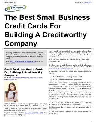 September 3rd, 2013 Published by: marcocarbajo
1
The Best Small Business
Credit Cards For
Building A Creditworthy
Company
Looking for the best small business credit cards?
Discover which credit cards for business build your
company's creditworthiness and protect personal
credit.
Visit http://businesscreditblogger.com for more
information.
Small Business Credit Cards
For Building A Creditworthy
Company
Source: http://www.businesscreditblogger.com/2013/08/22/small-
business-credit-cards/
Tired of business credit cards reporting your company’s
revolving credit card debt on your personal credit reports?
Want to establish your company’s creditworthiness while
protecting your personal credit?
If you’re looking for the best small business credit cards then
you’ve come to the right place.
Now I should warn you this is not your typical eBook where
I’ll cover all the perks, rewards, introductory offers, etc. You
can find enough of those types of reviews and articles all over
the internet.
What I’m talking about is far more important; protecting your
personal credit.
The best type of small business credit cards that business
owners should be using are ones that report solely to the
business credit reporting agencies.
These types of cards are the best because they do two powerful
things.
1. Protect a business owner’s personal credit
2. Builds the creditworthiness of the business
Since a business can be set up to legally separate itself from
an individual or owner, such as a limited liability company
(LLC) or a corporation, a business should also establish its own
creditworthiness completely separate from that of its owner(s)
as well.
Unfortunately, the majority of all small business credit cards
you’ll find on the internet contradict this because they report to
a business owner’s personal credit rather than the company’s
credit reports.
I’m sure you know the major consumer credit reporting
agencies; Equifax, Transunion and Experian.
But do you know the three major credit reporting agencies for
businesses?
It's Corporate Experian, Small Business Equifax, and Dun and
Bradstreet.
 