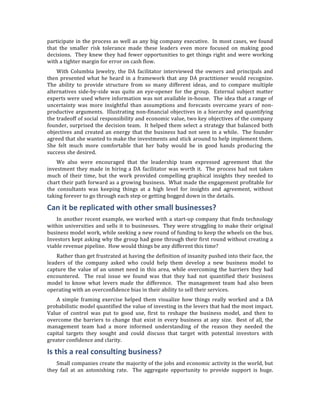 participate	
   in	
   the	
   process	
   as	
   well	
   as	
   any	
   big	
   company	
   executive.	
   	
   In	
   most	
   cases,	
   we	
   found	
  
that	
   the	
   smaller	
   risk	
   tolerance	
   made	
   these	
   leaders	
   even	
   more	
   focused	
   on	
   making	
   good	
  
decisions.	
   	
   They	
   knew	
   they	
   had	
   fewer	
   opportunities	
   to	
   get	
   things	
   right	
   and	
   were	
   working	
  
with	
  a	
  tighter	
  margin	
  for	
  error	
  on	
  cash	
  flow.	
  	
  
       With	
   Columbia	
   Jewelry,	
   the	
   DA	
   facilitator	
   interviewed	
   the	
   owners	
   and	
   principals	
   and	
  
then	
   presented	
   what	
   he	
   heard	
   in	
   a	
   framework	
   that	
   any	
   DA	
   practitioner	
   would	
   recognize.	
  	
  
The	
   ability	
   to	
   provide	
   structure	
   from	
   so	
   many	
   different	
   ideas,	
   and	
   to	
   compare	
   multiple	
  
alternatives	
   side-­‐by-­‐side	
   was	
   quite	
   an	
   eye-­‐opener	
   for	
   the	
   group.	
   	
   External	
   subject	
   matter	
  
experts	
  were	
  used	
  where	
  information	
  was	
  not	
  available	
  in-­‐house.	
  	
  The	
  idea	
  that	
  a	
  range	
  of	
  
uncertainty	
   was	
   more	
   insightful	
   than	
   assumptions	
   and	
   forecasts	
   overcame	
   years	
   of	
   non-­‐
productive	
   arguments.	
   	
   Illustrating	
   non-­‐financial	
   objectives	
   in	
   a	
   hierarchy	
   and	
   quantifying	
  
the	
  tradeoff	
  of	
  social	
  responsibility	
  and	
  economic	
  value,	
  two	
  key	
  objectives	
  of	
  the	
  company	
  
founder,	
   surprised	
   the	
   decision	
   team.	
   	
   It	
   helped	
   them	
   select	
   a	
   strategy	
   that	
   balanced	
   both	
  
objectives	
   and	
   created	
   an	
   energy	
   that	
   the	
   business	
   had	
   not	
   seen	
   in	
   a	
   while.	
   	
   The	
   founder	
  
agreed	
   that	
   she	
   wanted	
   to	
   make	
   the	
   investments	
   and	
   stick	
   around	
   to	
   help	
  implement	
   them.	
  	
  
She	
   felt	
   much	
   more	
   comfortable	
   that	
   her	
   baby	
   would	
   be	
   in	
   good	
   hands	
   producing	
   the	
  
success	
  she	
  desired.	
  	
  
       We	
   also	
   were	
   encouraged	
   that	
   the	
   leadership	
   team	
   expressed	
   agreement	
   that	
   the	
  
investment	
   they	
   made	
   in	
   hiring	
   a	
   DA	
   facilitator	
   was	
   worth	
   it.	
   	
   The	
   process	
   had	
   not	
   taken	
  
much	
   of	
   their	
   time,	
   but	
   the	
   work	
   provided	
   compelling	
   graphical	
   insights	
   they	
   needed	
   to	
  
chart	
  their	
  path	
  forward	
  as	
  a	
  growing	
  business.	
  	
  What	
  made	
  the	
  engagement	
  profitable	
  for	
  
the	
   consultants	
   was	
   keeping	
   things	
   at	
   a	
   high	
   level	
   for	
   insights	
   and	
   agreement,	
   without	
  
taking	
  forever	
  to	
  go	
  through	
  each	
  step	
  or	
  getting	
  bogged	
  down	
  in	
  the	
  details.	
  

Can	
  it	
  be	
  replicated	
  with	
  other	
  small	
  businesses?	
  
    In	
   another	
   recent	
   example,	
   we	
   worked	
   with	
   a	
   start-­‐up	
   company	
   that	
   finds	
   technology	
  
within	
   universities	
   and	
   sells	
   it	
   to	
   businesses.	
   	
   They	
   were	
   struggling	
   to	
   make	
   their	
   original	
  
business	
  model	
  work,	
  while	
  seeking	
  a	
  new	
  round	
  of	
  funding	
  to	
  keep	
  the	
  wheels	
  on	
  the	
  bus.	
  	
  
Investors	
  kept	
  asking	
  why	
  the	
  group	
  had	
  gone	
  through	
  their	
  first	
  round	
  without	
  creating	
  a	
  
viable	
  revenue	
  pipeline.	
  	
  How	
  would	
  things	
  be	
  any	
  different	
  this	
  time?	
  
    Rather	
   than	
   get	
   frustrated	
   at	
   having	
   the	
   definition	
   of	
   insanity	
   pushed	
   into	
   their	
   face,	
   the	
  
leaders	
   of	
   the	
   company	
   asked	
   who	
   could	
   help	
   them	
   develop	
   a	
   new	
   business	
   model	
   to	
  
capture	
   the	
   value	
   of	
   an	
   unmet	
   need	
   in	
   this	
   area,	
   while	
   overcoming	
   the	
   barriers	
   they	
   had	
  
encountered.	
   	
   The	
   real	
   issue	
   we	
   found	
   was	
   that	
   they	
   had	
   not	
   quantified	
   their	
   business	
  
model	
   to	
   know	
   what	
   levers	
   made	
   the	
   difference.	
   	
   The	
   management	
   team	
   had	
   also	
   been	
  
operating	
  with	
  an	
  overconfidence	
  bias	
  in	
  their	
  ability	
  to	
  sell	
  their	
  services.	
  
    A	
   simple	
   framing	
   exercise	
   helped	
   them	
   visualize	
   how	
   things	
   really	
   worked	
   and	
   a	
   DA	
  
probabilistic	
   model	
   quantified	
   the	
   value	
   of	
   investing	
   in	
   the	
   levers	
   that	
   had	
   the	
   most	
   impact.	
  	
  
Value	
   of	
   control	
   was	
   put	
   to	
   good	
   use,	
   first	
   to	
   reshape	
   the	
   business	
   model,	
   and	
   then	
   to	
  
overcome	
   the	
   barriers	
   to	
   change	
   that	
   exist	
   in	
   every	
   business	
   at	
   any	
   size.	
   	
   Best	
   of	
   all,	
   the	
  
management	
   team	
   had	
   a	
   more	
   informed	
   understanding	
   of	
   the	
   reason	
   they	
   needed	
   the	
  
capital	
   targets	
   they	
   sought	
   and	
   could	
   discuss	
   that	
   target	
   with	
   potential	
   investors	
   with	
  
greater	
  confidence	
  and	
  clarity.	
  

Is	
  this	
  a	
  real	
  consulting	
  business?	
  
    Small	
  companies	
  create	
  the	
  majority	
  of	
  the	
  jobs	
  and	
  economic	
  activity	
  in	
  the	
  world,	
  but	
  
they	
   fail	
   at	
   an	
   astonishing	
   rate.	
   	
   The	
   aggregate	
   opportunity	
   to	
   provide	
   support	
   is	
   huge.	
  	
  
 