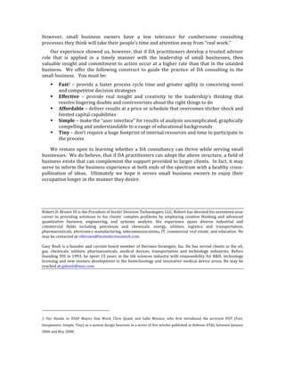 However,	
   small	
   business	
   owners	
   have	
   a	
   low	
   tolerance	
   for	
   cumbersome	
   consulting	
  
processes	
  they	
  think	
  will	
  take	
  their	
  people’s	
  time	
  and	
  attention	
  away	
  from	
  “real	
  work.”	
  
    Our	
  experience	
  showed	
  us,	
  however,	
  that	
  if	
  DA	
  practitioners	
  develop	
  a	
  trusted	
  advisor	
  
role	
   that	
   is	
   applied	
   in	
   a	
   timely	
   manner	
   with	
   the	
   leadership	
   of	
   small	
   businesses,	
   then	
  
valuable	
  insight	
  and	
  commitment	
  to	
  action	
  occur	
  at	
  a	
  higher	
  rate	
  than	
  that	
  in	
  the	
  unaided	
  
business.	
   	
   We	
   offer	
   the	
   following	
   construct	
   to	
   guide	
   the	
   practice	
   of	
   DA	
   consulting	
   to	
   the	
  
small	
  business.	
  	
  	
  You	
  must	
  be:	
  
                                                     Fast2	
   –	
   provide	
   a	
   faster	
   process	
   cycle	
   time	
   and	
   greater	
   agility	
   in	
   conceiving	
   novel	
  
                                                      and	
  competitive	
  decision	
  strategies	
  
                                                     Effective	
   –	
   provide	
   real	
   insight	
   and	
   creativity	
   to	
   the	
   leadership’s	
   thinking	
   that	
  
                                                      resolve	
  lingering	
  doubts	
  and	
  controversies	
  about	
  the	
  right	
  things	
  to	
  do	
  
                                                     Affordable	
  –	
  deliver	
  results	
  at	
  a	
  price	
  or	
  schedule	
  that	
  overcomes	
  sticker	
  shock	
  and	
  
                                                      limited	
  capital	
  capabilities	
  
                                                     Simple	
  –	
  make	
  the	
  “user	
  interface”	
  for	
  results	
  of	
  analysis	
  uncomplicated,	
  graphically	
  
                                                      compelling	
  and	
  understandable	
  to	
  a	
  range	
  of	
  educational	
  backgrounds	
  	
  
                                                     Tiny	
  –	
  don’t	
  require	
  a	
  huge	
  footprint	
  of	
  internal	
  resources	
  and	
  time	
  to	
  participate	
  in	
  
                                                      the	
  process	
  

    We	
   remain	
   open	
   to	
   learning	
   whether	
   a	
   DA	
   consultancy	
   can	
   thrive	
   while	
   serving	
   small	
  
businesses.	
  	
  We	
  do	
  believe,	
  that	
  if	
  DA	
  practitioners	
  can	
  adopt	
  the	
  above	
  structure,	
  a	
  field	
  of	
  
business	
  exists	
  that	
  can	
  complement	
  the	
  support	
  provided	
  to	
  larger	
  clients.	
  	
  In	
  fact,	
  it	
  may	
  
serve	
  to	
  inform	
  the	
  business	
  experience	
  at	
  both	
  ends	
  of	
  the	
  spectrum	
  with	
  a	
  healthy	
  cross-­‐
pollination	
   of	
   ideas.	
   	
   Ultimately	
   we	
   hope	
   it	
   serves	
   small	
   business	
   owners	
   to	
   enjoy	
   their	
  
occupation	
  longer	
  in	
  the	
  manner	
  they	
  desire.	
  
	
  
	
  
	
  
Robert	
  D.	
  Brown	
  III	
  is	
  the	
  President	
  of	
  Incite!	
  Decision	
  Technologies,	
  LLC.	
  Robert	
  has	
  devoted	
  his	
  seventeen-­‐year	
  
career	
   to	
   providing	
   solutions	
   to	
   his	
   clients’	
   complex	
   problems	
   by	
   employing	
   creative	
   thinking	
   and	
   advanced	
  
quantitative	
   business,	
   engineering,	
   and	
   systems	
   analysis.	
   His	
   experience	
   spans	
   diverse	
   industrial	
   and	
  
commercial	
   fields	
   including	
   petroleum	
   and	
   chemicals,	
   energy,	
   utilities,	
   logistics	
   and	
   transportation,	
  
pharmaceuticals,	
  electronics	
  manufacturing,	
  telecommunications,	
  IT,	
  commercial	
  real	
  estate,	
  and	
  education.	
  He	
  
may	
  be	
  contacted	
  at	
  rdbrown@incitedecisiontech.com.	
  
	
  
Gary	
   Bush	
   is	
   a	
   founder	
   and	
   current	
   board	
   member	
   of	
   Decision	
   Strategies,	
   Inc.	
   He	
   has	
   served	
   clients	
   in	
   the	
   oil,	
  
gas,	
   chemicals,	
   utilities,	
   pharmaceuticals,	
   medical	
   devices,	
   transportation	
   and	
   technology	
   industries.	
   Before	
  
founding	
   DSI	
   in	
   1993,	
   he	
   spent	
   15	
   years	
   in	
   the	
   life	
   sciences	
   industry	
   with	
   responsibility	
   for	
   R&D,	
   technology	
  
licensing	
  and	
  new	
  venture	
  development	
  in	
  the	
  biotechnology	
  and	
  innovative	
  medical	
  device	
  arena.	
  He	
  may	
  be	
  
reached	
  at	
  gabush@mac.com.	
  




	
  	
  	
  	
  	
  	
  	
  	
  	
  	
  	
  	
  	
  	
  	
  	
  	
  	
  	
  	
  	
  	
  	
  	
  	
  	
  	
  	
  	
  	
  	
  	
  	
  	
  	
  	
  	
  	
  	
  	
  	
  	
  	
  	
  	
  	
  	
  	
  	
  	
  	
  	
  	
  	
  	
  	
  
2	
   Our	
   thanks	
   to	
   USAF	
   Majors	
   Dan	
   Ward,	
   Chris	
   Quaid,	
   and	
   Gabe	
   Mounce,	
   who	
   first	
   introduced	
   the	
   acronym	
   FIST	
   (Fast,	
  
Inexpensive,	
   Simple,	
   Tiny)	
   as	
   a	
   system	
   design	
   heuristic	
   in	
   a	
   series	
   of	
   five	
   articles	
   published	
   in	
   Defense	
   AT&L	
   between	
   January	
  
2006	
  and	
  May	
  2008.	
  
 