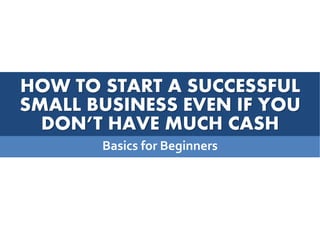 HOW TO START A SUCCESSFUL
SMALL BUSINESS EVEN IF YOU
DON’T HAVE MUCH CASH
Basics for Beginners
 