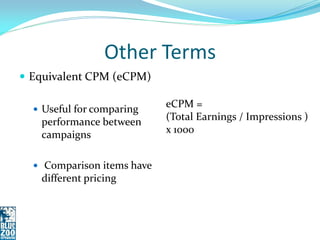 Other Terms
 Equivalent CPM (eCPM)

   Useful for comparing
                            eCPM =
   performance between      (Total Earnings / Impressions )
   campaigns                x 1000


   Comparison items have
   different pricing
 