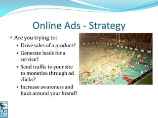 Online Ads - Strategy
 Are you trying to:
    Drive sales of a product?
    Generate leads for a
     service?
    Send traffic to your site
     to monetize through ad
     clicks?
    Increase awareness and
     buzz around your brand?
 