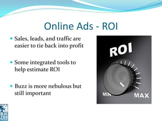 Online Ads - ROI
 Sales, leads, and traffic are
  easier to tie back into profit

 Some integrated tools to
  help estimate ROI

 Buzz is more nebulous but
  still important
 