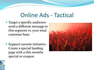 Online Ads - Tactical
 Target a specific audience-
 send a different message to
 this segment vs. your total
 customer base

 Support current initiative-
 Create a special landing
 page with a this months
 special or coupon
 