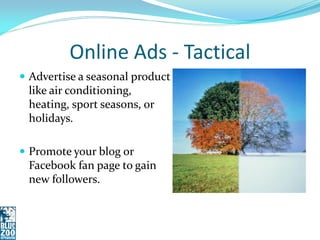 Online Ads - Tactical
 Advertise a seasonal product
 like air conditioning,
 heating, sport seasons, or
 holidays.

 Promote your blog or
 Facebook fan page to gain
 new followers.
 
