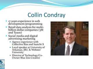 Collin Condray
 17 years experience in web
  development/programming
 Retail data analysis for multi-
  billion dollar companies (3M
  and Tyson)
 Social media and digital
  advertising marketing
    Agency experience with
     Collective Bias and Saatchi X
    Local speaker at University of
     Arkansas, JBU, & Webster
     University
    Director of Technology/Co-
     Owner Blue Zoo Creative
 