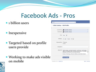 Facebook Ads - Pros
 1 billion users


 Inexpensive


 Targeted based on profile
  users provide

 Working to make ads visible
  on mobile
 