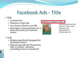 Facebook Ads - Title
 Title
    25 characters
    Defaults to Page title
    Can choose whatever you like
    Descriptive of promotional text is
     better than just your business
     names

 Link
    Website specifically designed for
     Facebook visitors.
    Directly beneath the Destination
     URL is a link to “advertise
     something I have on Facebook”
 