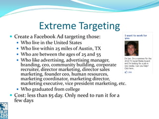 Extreme Targeting
 Create a Facebook Ad targeting those:
    Who live in the United States
    Who live within 25 miles of Austin, TX
    Who are between the ages of 25 and 55
    Who like advertising, advertising manager,
     branding, ceo, community building, corporate
     recruiter, director marketing, director sales
     marketing, founder ceo, human resources,
     marketing coordinator, marketing director,
     marketing executive, vice president marketing, etc.
    Who graduated from college
 Cost: less than $5 day. Only need to run it for a
  few days
 