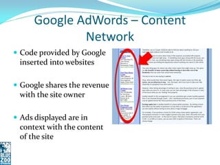 Google AdWords – Content
              Network
 Code provided by Google
 inserted into websites

 Google shares the revenue
 with the site owner

 Ads displayed are in
 context with the content
 of the site
 