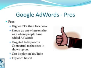 Google AdWords - Pros
 Pros
    Higher CTR than Facebook
    Shows up anywhere on the
     web where people have
     added AdWords
    Targeted to keywords.
     Contextual to the sites it
     shows up on.
    Can display on YouTube
    Keyword based
 