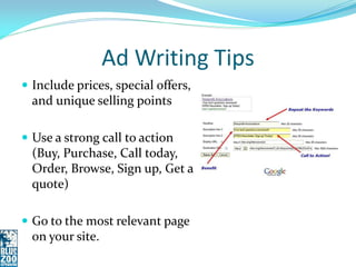 Ad Writing Tips
 Include prices, special offers,
  and unique selling points

 Use a strong call to action
  (Buy, Purchase, Call today,
  Order, Browse, Sign up, Get a
  quote)

 Go to the most relevant page
  on your site.
 