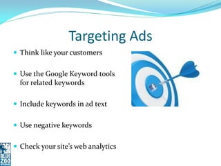 Targeting Ads
 Think like your customers


 Use the Google Keyword tools
  for related keywords

 Include keywords in ad text


 Use negative keywords


 Check your site’s web analytics
 