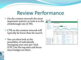 Review Performance
 On the content network the most
  important statistic to look at is the
  clickthrough rate (CTR).

 CTR on the content network will
  typically be lower than for search.

 You can then look at the
  possibility of individually
  managing your cost-per-click
  (CPC) for the top sites and focus
  more budget on them.
 
