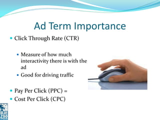 Ad Term Importance
 Click Through Rate (CTR)

   Measure of how much
    interactivity there is with the
    ad
   Good for driving traffic


 Pay Per Click (PPC) =
 Cost Per Click (CPC)
 