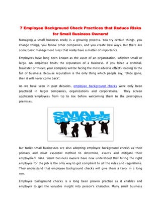 7 Employee Background Check Practices that Reduce Risks
                        for Small Business Owners!
Managing a small business really is a growing process. You try certain things, you
change things, you follow other companies, and you create new ways. But there are
some basic management rules that really have a matter of importance.

Employees have long been known as the asset of an organization, whether small or
large. An employee holds the reputation of a business, if you hired a criminal,
fraudster or thieve; your company will be facing the most adverse effects leading to the
                          company
fall of business. Because reputation is the only thing which people say, “Once gone,
then it will never come back”.

As we have seen in past decades, employee background checks were only been
practiced in larger companies, organizations and corporations.            They screen
applicants/employees from tip to toe before welcoming them to the prestigious
premises.




But today small businesses are also adopting employee background checks as their
                 usinesses
primary and most essential method to determine, assess and mitigate their
employment risks. Small business owners have now understood that hiring the right
employee for the job is the only way to get compliant to all the rules and regulations.
They understand that employee background checks will give them a favor in a long
run.

Employee background checks is a long been proven practice as it enables and
employer to get the valuable insight into person’s character. Many small business
 