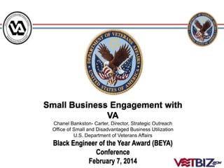 Small Business Engagement with
VA
Chanel Bankston- Carter, Director, Strategic Outreach
Office of Small and Disadvantaged Business Utilization
U.S. Department of Veterans Affairs
Black Engineer of the Year Award (BEYA)
Conference
February 7, 2014
 