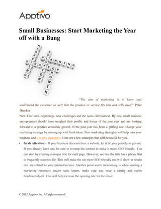 Small Businesses: Start Marketing the Year
off with a Bang




                                                 “The aim of marketing is to know and
understand the customer so well that the product or service fits him and sells itself.” Peter
Drucker
New Year, new beginnings, new challenges and the same old business. By now small business
entrepreneurs should have weighed their profits and losses of the past year and are looking
forward to a positive economic growth. If the past year has been a grilling one, change your
marketing strategy by coming up with fresh ideas. New marketing strategies will help turn your
business and win new customers. Here are a few strategies that will be useful for you.
   Grab Attention – If your business does not have a website, let it be your priority to get one.
    If you already have one, be sure to revamp the content to make it more SEO friendly. You
    can start by creating a unique title for each page. However, see that the title has a phrase that
    is frequently searched for. This will make the site more SEO friendly and will show in results
    that are related to your product/service. Another point worth mentioning is when sending a
    marketing proposals and/or sales letters, make sure you have a catchy and curios
    headline/subject. This will help increase the opening rate for the email.




© 2012 Apptivo Inc. All rights reserved.
 