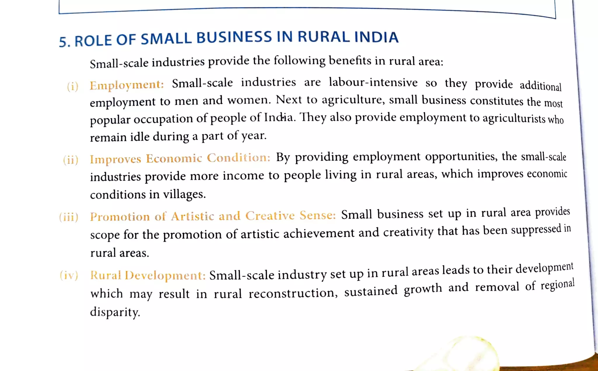 5. ROLE OF SMALL BUSINESS IN RURAL INDIA
Small-scale industries provide the following benefits in rural area:
Employment: Small-scale industries are labour-intensive so they provide additional
()
employment to men and women. Next to agriculture, small business constitutes the most
Dopular occupation of people of India. They also provide employment to agriculturists who
remain idle during a part of year.
(i) Improves Economic Condition: By providingemploymentopportunities,thesmall-scale
industries provide more income to people living in rural areas, which improves eco
conditions in villages.
(iii) Promotion of Artistic andCreative Sense: Small business set up in rural area provides
scope for the promotion of artistic achievement and creativity that has been suppressed in
rural areas.
(v) Rural Development: Small-scaleindustryset up in rural areasleadstotheirdevelopment
(iv)
wncn
may result in rural reconstruction, sustained growth and removal of regional
disparity.
 