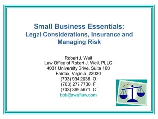 Small Business Essentials:
Legal Considerations, Insurance and
Managing Risk
Robert J. Weil
Law Office of Robert J. Weil, PLLC
4031 University Drive, Suite 100
Fairfax, Virginia 22030
(703) 934 2036 O
(703) 277 7730 F
(703) 399 5671 C
bob@rweillaw.com
 