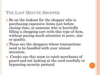 THE LAST MINUTE SHOPPER
 Be on the lookout for the shopper who is
purchasing expensive items just before closing
time, or someone who is hurriedly filling a
shopping cart with this type of item, without
paying much attention to price, size or quality.
 These are the shoppers whose transactions
need to be handled with your utmost attention.
 Crooks use this scam to catch merchants of
guard and not looking at the card carefully or
bypassing security protocol.
 