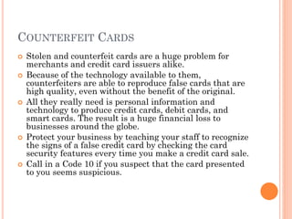 COUNTERFEIT CARDS
 Stolen and counterfeit cards are a huge problem for
merchants and credit card issuers alike.
 Because of the technology available to them, counterfeiters
are able to reproduce false cards that are high quality, even
without the benefit of the original.
 All they really need is personal information and technology
to produce credit cards, debit cards, and smart cards. The
result is a huge financial loss to businesses around the
globe.
 Protect your business by teaching your staff to recognize
the signs of a false credit card by checking the card
security features every time you make a credit card sale.
 Call in a Code 10 if you suspect that the card presented to
you seems suspicious.
 