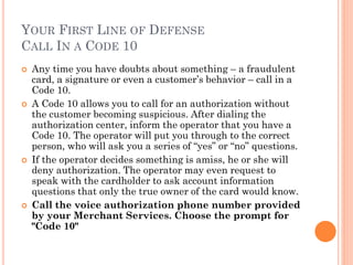 YOUR FIRST LINE OF DEFENSE
CALL IN A CODE 10
 Any time you have doubts about something – a fraudulent
card, a signature or even a customer‘s behavior – call in a
Code 10.
 A Code 10 allows you to call for an authorization without the
customer becoming suspicious. After dialing the authorization
center, inform the operator that you have a Code 10. The
operator will put you through to the correct person, who will
ask you a series of ―yes‖ or ―no‖ questions.
 If the operator decides something is amiss, he or she will deny
authorization. The operator may even request to speak with
the cardholder to ask account information questions that only
the true owner of the card would know.
 Call the voice authorization phone number provided by
your Merchant Services. Choose the prompt for "Code
10"
 