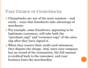 TAKE CHARGE OF CHARGEBACKS
 Chargebacks are one of the most common – and
costly – ways that fraudsters take advantage of
merchants.
 For example, some fraudsters, appearing to be
legitimate customers, will take both the ―merchant
copy‖ and ―customer copy‖ of the sales slip after
they have signed it.
 When they receive their credit card statement, they
dispute the charge. And, since your company has
no record of the transaction, the full amount is
credited back to the consumer, and your business
loses the merchandise
 