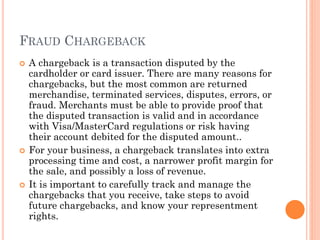 FRAUD CHARGEBACK
 A chargeback is a transaction disputed by the
cardholder or card issuer. There are many reasons for
chargebacks, but the most common are returned
merchandise, terminated services, disputes, errors, or
fraud. Merchants must be able to provide proof that the
disputed transaction is valid and in accordance with
Visa/MasterCard regulations or risk having their account
debited for the disputed amount..
 For your business, a chargeback translates into extra
processing time and cost, a narrower profit margin for
the sale, and possibly a loss of revenue.
 It is important to carefully track and manage the
chargebacks that you receive, take steps to avoid future
chargebacks, and know your representment rights.
 