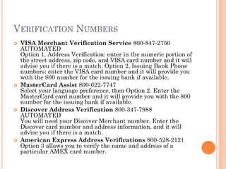 VERIFICATION NUMBERS
 VISA Merchant Verification Service 800-847-2750
AUTOMATED
Option 1, Address Verification: enter in the numeric portion of the
street address, zip code, and VISA card number and it will advise
you if there is a match. Option 2, Issuing Bank Phone numbers:
enter the VISA card number and it will provide you with the 800
number for the issuing bank if available.
 MasterCard Assist 800-622-7747
Select your language preference, then Option 2. Enter the
MasterCard card number and it will provide you with the 800
number for the issuing bank if available.
 Discover Address Verification 800-347-7988 AUTOMATED
You will need your Discover Merchant number. Enter the
Discover card number and address information, and it will advise
you if there is a match.
 American Express Address Verifications 800-528-2121
Option 3 allows you to verify the name and address of a
particular AMEX card number.
 