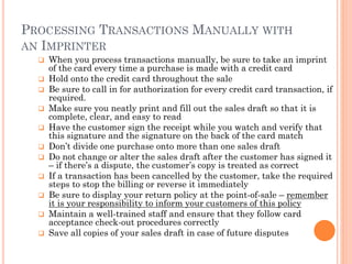 PROCESSING TRANSACTIONS MANUALLY WITH AN
IMPRINTER
 When you process transactions manually, be sure to take an imprint of
the card every time a purchase is made with a credit card
 Hold onto the credit card throughout the sale
 Be sure to call in for authorization for every credit card transaction, if
required.
 Make sure you neatly print and fill out the sales draft so that it is
complete, clear, and easy to read
 Have the customer sign the receipt while you watch and verify that this
signature and the signature on the back of the card match
 Don‘t divide one purchase onto more than one sales draft
 Do not change or alter the sales draft after the customer has signed it – if
there‘s a dispute, the customer‘s copy is treated as correct
 If a transaction has been cancelled by the customer, take the required
steps to stop the billing or reverse it immediately
 Be sure to display your return policy at the point-of-sale – remember it is
your responsibility to inform your customers of this policy
 Maintain a well-trained staff and ensure that they follow card acceptance
check-out procedures correctly
 Save all copies of your sales draft in case of future disputes
 