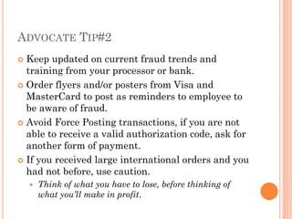 ADVOCATE TIP#2
 Keep updated on current fraud trends and training
from your processor or bank.
 Order flyers and/or posters from Visa and
MasterCard to post as reminders to employee to be
aware of fraud.
 Avoid Force Posting transactions, if you are not
able to receive a valid authorization code, ask for
another form of payment.
 If you received large international orders and you
had not before, use caution.
 Think of what you have to lose, before thinking of what
you’ll make in profit.
 