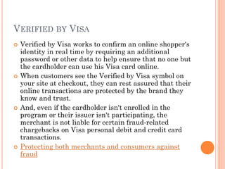 VERIFIED BY VISA
 Verified by Visa works to confirm an online shopper's
identity in real time by requiring an additional password
or other data to help ensure that no one but the
cardholder can use his Visa card online.
 When customers see the Verified by Visa symbol on
your site at checkout, they can rest assured that their
online transactions are protected by the brand they
know and trust.
 And, even if the cardholder isn't enrolled in the program
or their issuer isn't participating, the merchant is not
liable for certain fraud-related chargebacks on Visa
personal debit and credit card transactions.
 Protecting both merchants and consumers against fraud
 