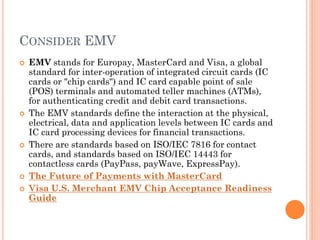 CONSIDER EMV
 EMV stands for Europay, MasterCard and Visa, a global
standard for inter-operation of integrated circuit cards (IC
cards or "chip cards") and IC card capable point of sale (POS)
terminals and automated teller machines (ATMs), for
authenticating credit and debit card transactions.
 The EMV standards define the interaction at the physical,
electrical, data and application levels between IC cards and IC
card processing devices for financial transactions.
 There are standards based on ISO/IEC 7816 for contact
cards, and standards based on ISO/IEC 14443 for contactless
cards (PayPass, payWave, ExpressPay).
 The Future of Payments with MasterCard
 Visa U.S. Merchant EMV Chip Acceptance Readiness
Guide
 