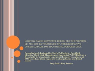COMPANY NAMES MENTIONED HEREIN ARE THE PROPERTY OF,
AND MAY BE TRADEMARKS OF, THEIR RESPECTIVE OWNERS AND
ARE FOR EDUCATIONAL PURPOSES ONLY.
Compiled and designed by Mark Fullbright , Certified Identity
Theft Risk Management Specialist™ (CITRMS) as a free guide for
merchants to protect themselves online and POS to reduce their
exposure to chargebacks and fraud losses.
Stay Safe, Stay Secure
 