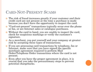 CARD-NOT-PRESENT SCAMS
 The risk of fraud increases greatly if your customer and their
credit card are not present at the time a purchase is made
because you don‘t have the opportunity to inspect the card.
 ―Card-not-present‖ transactions typically occur over the phone or
fax, or are Internet sales or catalogue purchases.
 Without the card in hand, you are unable to inspect the card,
check for suspicious markings or verify the customer‘s signature.
 As a merchant, you put yourself and your company at greater risk
by accepting these types of transactions.
 If you are processing card transactions by telephone, fax or
Internet, make sure that you have signed the specific merchant
agreement required to perform Mail Order/Telephone Order
transactions where the card is not present.
 Even after you have the proper agreement in place, it is crucial
that you take the precautionary steps to prevent potential
chargebacks.
 