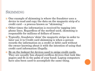 SKIMMING
 One example of skimming is where the fraudster uses a
device to read and copy the data on the magnetic strip of a
credit card – a process known as ―skimming.‖
 Other times the information is received by tapping into phone
lines. Regardless of the method used, skimming is
responsible for millions of dollars of losses.
 Typically, fraudsters ‗skim‘ the magnetic stripe in order to later
use it to Credit card skimming is when a person records the
information on a credit or debit card without the owner
knowing about it with the intention of using that credit card
information illegally.
 Be on the lookout for devices used to swipe credit cards. They
are usually box-shaped cordless devices that look like pagers
and fit in the palm of your hand. Laptop computers have also
been used to accomplish the same thing.
 