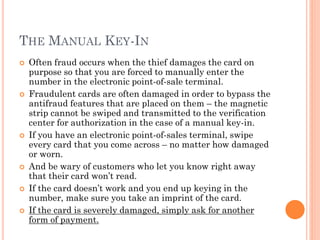 THE MANUAL KEY-IN
 Often fraud occurs when the thief damages the card on
purpose so that you are forced to manually enter the number
in the electronic point-of-sale terminal.
 Fraudulent cards are often damaged in order to bypass the
antifraud features that are placed on them – the magnetic strip
cannot be swiped and transmitted to the verification center for
authorization in the case of a manual key-in.
 If you have an electronic point-of-sales terminal, swipe every
card that you come across – no matter how damaged or worn.
 And be wary of customers who let you know right away that
their card won‘t read.
 If the card doesn‘t work and you end up keying in the number,
make sure you take an imprint of the card.
 If the card is severely damaged, simply ask for another form of
payment.
 