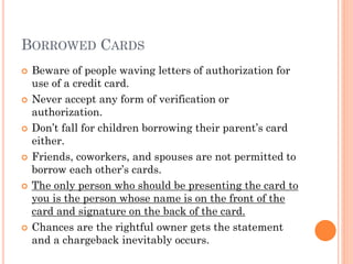 BORROWED CARDS
 Beware of people waving letters of authorization for
use of a credit card.
 Never accept any form of verification or
authorization.
 Friends, coworkers, and spouses are not permitted
to borrow each other‘s cards.
 The only person who should be presenting the card
to you is the person whose name is on the front of
the card and signature on the back of the card.
 Chances are when the rightful owner gets the
statement a chargeback inevitably occurs.
 