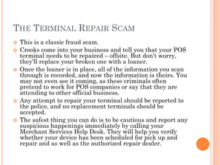 THE TERMINAL REPAIR SCAM
 This is a classic fraud scam.
 Crooks come into your business and tell you that your POS
terminal needs to be repaired – offsite. But don‘t worry, they‘ll
replace your broken one with a loaner.
 Once the loaner is in place, all of the information you scan
through is recorded, and now the information is theirs. You
may not even see it coming, as these criminals often pretend
to work for POS companies or say that they are attending to
other official business.
 Any attempt to repair your terminal should be reported to the
police, and no replacement terminals should be accepted.
 The safest thing you can do is to be cautious and report any
suspicious happenings immediately by calling your Merchant
Services Help Desk. They will help you verify whether your
device has been scheduled for pick up and repair and as well
as the authorized repair dealer.
 