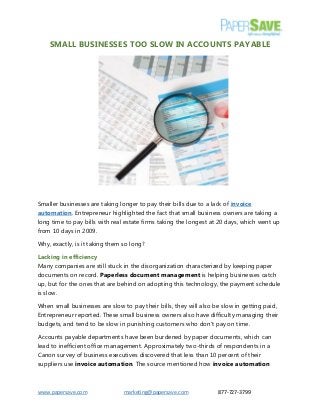 www.papersave.com marketing@papersave.com 877-727-3799
SMALL BUSINESSES TOO SLOW IN ACCOUNTS PAYABLE
Smaller businesses are taking longer to pay their bills due to a lack of invoice
automation. Entrepreneur highlighted the fact that small business owners are taking a
long time to pay bills with real estate firms taking the longest at 20 days, which went up
from 10 days in 2009.
Why, exactly, is it taking them so long?
Lacking in efficiency
Many companies are still stuck in the disorganization characterized by keeping paper
documents on record. Paperless document management is helping businesses catch
up, but for the ones that are behind on adopting this technology, the payment schedule
is slow.
When small businesses are slow to pay their bills, they will also be slow in getting paid,
Entrepreneur reported. These small business owners also have difficulty managing their
budgets, and tend to be slow in punishing customers who don't pay on time.
Accounts payable departments have been burdened by paper documents, which can
lead to inefficient office management. Approximately two-thirds of respondents in a
Canon survey of business executives discovered that less than 10 percent of their
suppliers use invoice automation. The source mentioned how invoice automation
 
