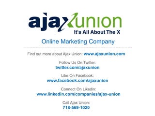 Online Marketing Company
Find out more about Ajax Union: www.ajaxunion.com

               Follow Us On Twitter:
              twitter.com/ajaxunion
                 Like On Facebook:
         www.facebook.com/ajaxunion
                Connect On Likedin:
    www.linkedin.com/companies/ajax-union
                 Call Ajax Union:
                 718-569-1020
 