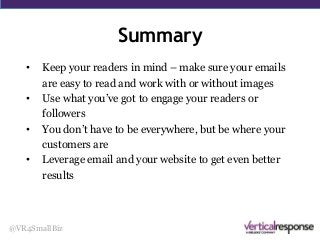 Summary
@VR4SmallBiz
• Keep your readers in mind – make sure your emails
are easy to read and work with or without images
• Use what you’ve got to engage your readers or
followers
• You don’t have to be everywhere, but be where your
customers are
• Leverage email and your website to get even better
results
 