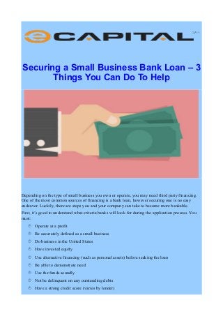 Securing a Small Business Bank Loan – 3
Things You Can Do To Help
Depending on the type of small business you own or operate, you may need third party financing.
One of the most common sources of financing is a bank loan, however securing one is no easy
endeavor. Luckily, there are steps you and your company can take to become more bankable.
First, it’s good to understand what criteria banks will look for during the application process. You
must:
 Operate at a profit
 Be accurately defined as a small business
 Do business in the United States
 Have invested equity
 Use alternative financing (such as personal assets) before seeking the loan
 Be able to demonstrate need
 Use the funds soundly
 Not be delinquent on any outstanding debts
 Have a strong credit score (varies by lender)
 