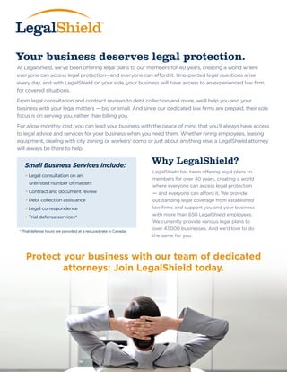 Your business deserves legal protection.
Why LegalShield?
At LegalShield, we’ve been offering legal plans to our members for 40 years, creating a world where
everyone can access legal protection—and everyone can afford it. Unexpected legal questions arise
every day, and with LegalShield on your side, your business will have access to an experienced law firm
for covered situations.
From legal consultation and contract reviews to debt collection and more, we’ll help you and your
business with your legal matters — big or small. And since our dedicated law firms are prepaid, their sole
focus is on serving you, rather than billing you.
For a low monthly cost, you can lead your business with the peace of mind that you’ll always have access
to legal advice and services for your business when you need them. Whether hiring employees, leasing
equipment, dealing with city zoning or workers’ comp or just about anything else, a LegalShield attorney
will always be there to help.
Small Business Services Include:
• Legal consultation on an
unlimited number of matters
• Contract and document review
• Debt collection assistance
• Legal correspondence
• Trial defense services*
LegalShield has been offering legal plans to
members for over 40 years, creating a world
where everyone can access legal protection
— and everyone can afford it. We provide
outstanding legal coverage from established
law firms and support you and your business
with more than 650 LegalShield employees.
We currently provide various legal plans to
over 47,000 businesses. And we’d love to do
the same for you.
* Trial defense hours are provided at a reduced rate in Canada
Protect your business with our team of dedicated
attorneys: Join LegalShield today.
 