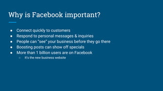 Why is Facebook important?
● Connect quickly to customers
● Respond to personal messages & inquiries
● People can “see” your business before they go there
● Boosting posts can show off specials
● More than 1 billion users are on Facebook
○ It’s the new business website
 