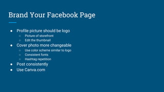 Brand Your Facebook Page
● Profile picture should be logo
○ Picture of storefront
○ Edit the thumbnail
● Cover photo more changeable
○ Use color scheme similar to logo
○ Consistent fonts
○ Hashtag repetition
● Post consistently
● Use Canva.com
 