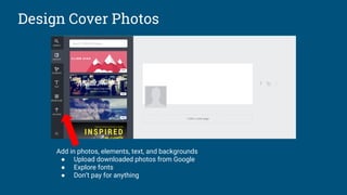Design Cover Photos
Add in photos, elements, text, and backgrounds
● Upload downloaded photos from Google
● Explore fonts
● Don’t pay for anything
 